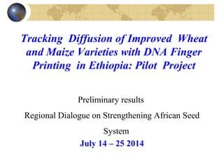 Tracking Diffusion of Improved Wheat
and Maize Varieties with DNA Finger
Printing in Ethiopia: Pilot Project
Preliminary results
Regional Dialogue on Strengthening African Seed
System
July 14 – 25 2014
 