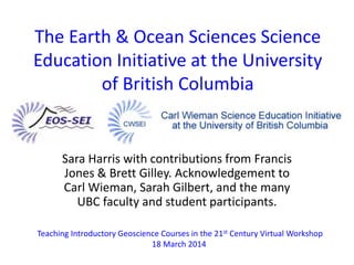 The Earth & Ocean Sciences Science 
Education Initiative at the University 
of British Columbia 
Sara Harris with contributions from Francis 
Jones & Brett Gilley. Acknowledgement to 
Carl Wieman, Sarah Gilbert, and the many 
UBC faculty and student participants. 
Teaching Introductory Geoscience Courses in the 21st Century Virtual Workshop 
18 March 2014 
 