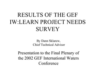 RESULTS OF THE GEF
IW:LEARN PROJECT NEEDS
SURVEY
Presentation to the Final Plenary of
the 2002 GEF International Waters
Conference
By Dann Sklarew,
Chief Technical Advisor
 