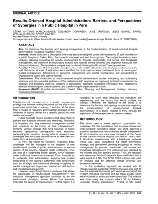 ORIGINAL ARTICLE
P J M H S Vol. 14, NO. 2, APR – JUN 2020 846
Results-Oriented Hospital Administration: Barriers and Perspectives
of Synergies in a Public Hospital in Peru
CÉSAR ANTONIO BONILLA-ASALDE, ELIZABETH ADRIANZEN, JOSÉ JÁUREGUI, JESÚS QUIROZ, ERROL
CAMACHO, ORIANA RIVERA-LOZADA
Norbert Wiener Private University
Correspondence to César Antonio Bonilla Asalde, Email: cesar.bonilla@uwiener.edu.pe; Mobile phone +51 958975406).
ABSTRACT
Aim. To determine the barriers and synergy perspectives in the implementation of results-oriented hospital
administration in a public hospital in Peru.
Methods: Mixed study, with a descriptive and cross-sectional designed survey administered to 97 staff members of
a public hospital in Callao, Peru, five in-depth interviews and two focus groups. The studied dimensions were:
strategic planning, budgeting for results, management by process, meritocratic civil service and knowledge
management. We undertook an exploratory analysis and obtained central tendency and dispersion measures with
the quantitative data. The qualitative analysis was conducted following the Grounded Theory procedures.
Results: A critical view of the hospital's management and a favorable attitude towards change prevailed among the
staff. Barriers in all areas of exploration were identified, the most important were: inadequate forms of planning and
budget management, deficiencies in personnel management and control mechanisms, and dysfunctions in
organizational culture and political context.
Conclusions: The introduction of results-oriented hospital administration implies anticipating and addressing
structural and circumstantial problems of the institutions, with emphasis on improving technical competences for
strategic and budgetary planning, adopting a participatory approach, facilitating information flow, establishing
effective monitoring and control systems, and transforming the organizational culture.
Keywords (DeCS): Hospital administration; Health Policy, Planning and Management; Strategic planning;
Resources management.
INTRODUCTION
Results-oriented management is a public management
strategy that involves making decisions on the effects that
government action has on society1.2
and it is, at the same
time, a model of resources administration focused on the
fulfillment of actions defined for a specific period and with
certain resources3.4
.
Public hospitals require conditions that allow them to
perform their functions efficiently and effectively. Therefore,
it is important that they implement management models
that contribute to the impact of their interventions5.6
.
Similarly, various changes that have occurred in recent
decades (geopolitical, demographic and economic,
epidemiological transition, among others) represent new
challenges and encourage administrators to seek new and
better forms of administration7
.
In Peru, the search for solutions regarding these
challenges has led managers to the adoption of new
results-based models of public administration in various
sectors of the country, including health institutions. They
are part of a fragmented health system, which operates
under traditional bureaucratic schemes. Thus, hospitals try
to modernize their administration applying new models
established by the country’s authorities, with components
such as: strategic and operational planning, budgeting for
results, management by process, meritocratic civil service
and knowledge management8
.
However, even though there is evidence that shows
the advantages of results-based management9,10
, the
traditional management approach continues to be the
predominant paradigm, whose failure has precisely
motivated the search for improvement11
. In this regard, it is
necessary to know what difficulties the institutions are
experiencing and the factors that would facilitate the
change. Therefore, the objective of this study is to
determine the barriers and synergy perspectives regarding
the implementation of results-oriented hospital
administration in a public hospital in Peru through the
exploration of the perspectives of decision makers.
METHODOLOGY
This study used a mixed approach: quantitative and
qualitative. For the quantitative part, an observational and
cross-sectional descriptive design was used, applying a
survey to anintentional non-probability sample composed of
97 administrative and care area managers at the Daniel
Alcides Carrión National Hospital (DACNH) in Callao, Peru.
A structured questionnaire with a Likert-type response
format was used, considering five major dimensions:
strategic and operational planning, budgeting for results,
management by process, meritocratic civil service and
knowledge management. The instrument was validated by
five experts and with primary sources. Thus, the reliability
was determined by the Cronbach's Alpha coefficient, with a
value equal to 0.785. The SPSS V25.0 program was used
for analysis and for obtaining central tendency and
dispersion measures.
In the qualitative approach, we worked with 20
officials selected incidentally (10 from the care area and 10
from the administrative area), with whom we conducted five
in-depth individual interviews and two focus groups, which
were recorded on audio and then transcribed. The analysis
was done using the program Atlas.ti V7 by following
Grounded Theory procedures12
. A total of 532 coded
 