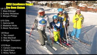 AVSC Excellence Report
Pre-Devo Slalom
U8 Girls
1. Maia Ettlinger
2. Audrey Woodrow
3. Morgan Phillips
U10 Girls
1. Gemma Hill
2. Madeline Hicks
3. Alexis Tarumianz
U8 Boys
1. Teo Joseph
2. Max Marshall
3. Bridger Thompson
U10 Boys
1. Carson Clattenberg
2. Wyatt Eaton
3. Micky Terkun

 