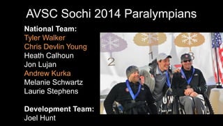 AVSC Sochi 2014 Paralympians
National Team:
Tyler Walker
Chris Devlin Young
Heath Calhoun
Jon Lujan
Andrew Kurka
Melanie Schwartz
Laurie Stephens
Development Team:
Joel Hunt

 