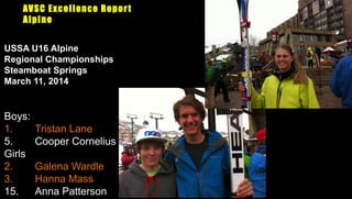 AVSC Excellence Report
Alpine
Boys:
1. Tristan Lane
5. Cooper Cornelius
Girls
2. Galena Wardle
3. Hanna Mass
15. Anna Patterson
USSA U16 Alpine
Regional Championships
Steamboat Springs
March 11, 2014
 
