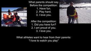 What parents should say.
Before the competition:
1. Have fun.
2. Play hard.
3. I love you.
After the competition:
1. Did you have fun?
2. I am proud of you.
3. I love you.
What athletes want to hear from their parents:
"I love to watch you play"
 