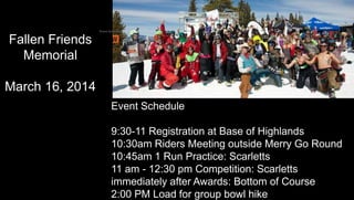 Event Schedule
Event Schedule
9:30-11 Registration at Base of Highlands
10:30am Riders Meeting outside Merry Go Round
10:45am 1 Run Practice: Scarletts
11 am - 12:30 pm Competition: Scarletts
immediately after Awards: Bottom of Course
2:00 PM Load for group bowl hike
Fallen Friends
Memorial
March 16, 2014
 