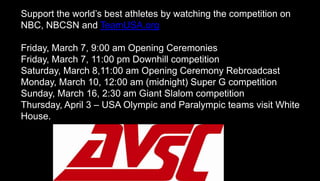 Support the world’s best athletes by watching the competition on
NBC, NBCSN and TeamUSA.org
Friday, March 7, 9:00 am Opening Ceremonies
Friday, March 7, 11:00 pm Downhill competition
Saturday, March 8,11:00 am Opening Ceremony Rebroadcast
Monday, March 10, 12:00 am (midnight) Super G competition
Sunday, March 16, 2:30 am Giant Slalom competition
Thursday, April 3 – USA Olympic and Paralympic teams visit White
House.
 