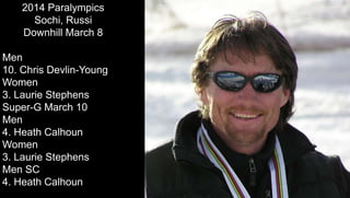 2014 Paralympics
Sochi, Russi
Downhill March 8
Men
10. Chris Devlin-Young
Women
3. Laurie Stephens
Super-G March 10
Men
4. Heath Calhoun
Women
3. Laurie Stephens
Men SC
4. Heath Calhoun
 