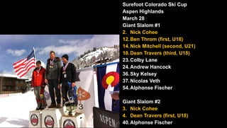Surefoot Colorado Ski Cup
Aspen Highlands
March 28
Giant Slalom #1
2. Nick Cohee
12.Ben Throm (first, U18)
14.Nick Mitchell (second, U21)
18.Dean Travers (third, U18)
23.Colby Lane
24.Andrew Hancock
36.Sky Kelsey
37.Nicolas Veth
54.Alphonse Fischer
Giant Slalom #2
3. Nick Cohee
4. Dean Travers (first, U18)
40.Alphonse Fischer
 