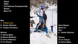 March 21
Men
8. Nick Cohee
38. Nicolas Veth
45. Andrew Hancock
Alpine
USSA
U16 National Championships
Slalom
March 30
Men
1. Tristan Lane
8. Dexter Edelman
9. Cooper Cornelius
Women
17.Hanna Mass
23.Devan McSwain
27.Anna Patterson
37.Liv Clauss
Giant Slalom
March 31
Men
8. Dexter Edelman
Women
27.Liv Clauss
33.Hanna Mass
 