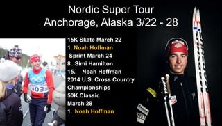 Nordic Super Tour
Anchorage, Alaska 3/22 - 28
15K Skate March 22
1. Noah Hoffman
Sprint March 24
8. Simi Hamilton
15. Noah Hoffman
2014 U.S. Cross Country
Championships
50K Classic
March 28
1. Noah Hoffman
 