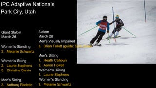 Slalom
March 28
Men's Visually Impaired
3. Brian Follett (guide: Scot Jones)
Men's Sitting
1. Heath Calhoun
3. Aaron Howell
Women's Sitting
1. Laurie Stephens
Women's Standing
3. Melanie Schwartz
IPC Adaptive Nationals
Park City, Utah
Giant Slalom
March 26
Women's Standing
3. Melanie Schwartz
Women's Sitting
2. Laurie Stephens
3. Christine Slavin
Men's Sitting
3. Anthony Radetic
 