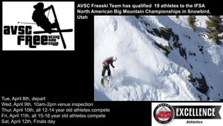 AVSC Freeski Team has qualified 19 athletes to the IFSA
North American Big Mountain Championships in Snowbird,
Utah
Tue, April 8th, depart
Wed, April 9th, 10am-2pm venue inspection
Thur, April 10th, all 12-14 year old athletes compete
Fri, April 11th, all 15-18 year old athletes compete
Sat, April 12th, Finals day
 