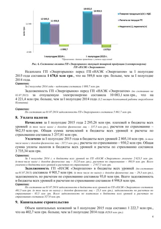 *Примечание: данные приведены с учетом округлений
Рис. 6. Состояние оплаты ГП «Энергорынок» текущей товарной продукции (электроэнергии)
ГП «НАЭК «Энергоатом»
Недоплата ГП «Энергорынок» перед ГП «НАЭК «Энергоатом» за І полугодие
2015 года составила 1 678,6 млн грн., что на 589,8 млн грн. больше, чем за І полугодие
2014 года.
Справочно:
За І полугодие 2014 года – недоплата составила 1 088,7 млн грн.
Задолженность ГП «Энергорынок» перед ГП «НАЭК «Энергоатом» (по состоянию на
01.07.2015) за отпущенную электроэнергию составила 10 083,1 млн грн., что на
4 221,4 млн грн. больше, чем за І полугодие 2014 года (3,2 месяцев безоплатной работы энергоблоков
Компании).
Справочно:
По состоянию на 01.07.2014 задолженность ГП «Энергорынок» составила 5 861,7 млн грн.
8. Уплата налогов
Начислено за І полугодие 2015 года 2 295,26 млн грн. платежей в бюджеты всех
уровней (в том числе налог с доходов физических лиц – 337,5 млн грн.), расчетов по страхованию –
962,55 млн грн. Общая сумма начислений в бюджеты всех уровней и расчеты по
страхованию составила 3 257,81 млн грн.
Уплачено за І полугодие 2015 года в бюджеты всех уровней 2 805,14 млн грн. (в том
числе налог с доходов физических лиц – 337,5 млн грн.), расчеты по страхованию – 930,2 млн грн. Общая
сумма уплаты налогов в бюджеты всех уровней и расчеты по страхованию составила
3 735,34 млн грн.
Справочно:
За І полугодие 2014 г. в бюджеты всех уровней по ГП «НАЭК «Энергатом» уплачено 2 023,5 млн грн.
(в том числе налог с доходов физических лиц – 312,0 млн грн.), расчетов по страхованию – 893,9 млн грн. Всего
уплачено в бюджеты всех уровней и расчетам по страхованию – 2 917,5 млн грн.
Задолженность ГП «НАЭК «Энергоатом» в бюджеты всех уровней (по состоянию
на 01.07.2015) составила 4 905,7 млн грн. (в том числе по налогу с доходов физических лиц – 29,3 млн грн.),
задолженность по расчетам по страхованию составила 93,0 млн грн. Всего задолженность
в бюджеты всех уровней и расчетам по страхованию составили 4 998,8 млн грн.
Справочно:
По состоянию на 01.07.2014 задолженность в бюджеты всех уровней по ГП «НАЭК «Энергатом» составила
461,5 млн грн. (в том числе по налогу с доходов физических лиц – 25,3 млн грн.), задолженность по расчетам по
страхованию – 65,5 млн грн. Всего задолженность по платежам в бюджеты всех уровней и расчетам по
страхованию составила 527,0 млн грн.
9. Капитальное строительство
Объем капитальных вложений за І полугодие 2015 года составил 1 222,7 млн грн.,
что на 402,7 млн грн. больше, чем за І полугодие 2014 года (820,0 млн грн.).
4
 