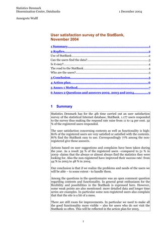 Statistics Denmark
Dissemination Centre, Databanks                                                                           1 December 2004

Annegrete Wulff




                        User satisfaction survey of the StatBank,
                        November 2004
                        1 Summary................................................................................... 1
                        2 Replies......................................................................................2
                        Use of StatBank..................................................................................................2
                        Can the users find the data?..............................................................................3
                        Is it easy?............................................................................................................4
                        The road to the StatBank...................................................................................4
                        Who are the users?.............................................................................................5
                        3 Conclusion................................................................................ 5
                        4 Action plan................................................................................ 6
                        5 Annex 1 Method.........................................................................7
                        6 Annex 2 Questions and answers 2002, 2003 and 2004...............9



                        1      Summary

                        Statistics Denmark has for the 4th time carried out an user satisfaction
                        survey of the statistical Internet database, StatBank. 1.177 users responded
                        to the survey thus making the respond rate raise from 11 to 14 per cent. 32
                        % of the registered users responded.

                        The user satisfaction concerning contents as well as functionality is high:
                        80% of the registered users are very satisfied or satisfied with the contents.
                        87% find the StatBank easy to use. Correspondingly 77% among the non-
                        registered give these answers.

                        Actions based on user suggestions and complains have been taken during
                        the year. As a result 59 % of the registered users –compared to 51 % in
                        2003- claims that the always or almost always find the statistics they were
                        looking for. Also the non-registered have improved their success rate: from
                        44 % in 2003 to 48 % in 2004.

                        Our conclusion is that if we realize the problems and needs of the users we
                        will be able – to some extent - to handle them.

                        Among the questions in the questionnaire was an open comment question
                        regarding contents and functionality. In general great enthusiasm for the
                        flexibility and possibilities in the StatBank is expressed here. However,
                        some weak points are also mentioned: more detailed data and longer time
                        series are examples. In particular some non-registered users also complain
                        that that the site is a bit of a mess.

                        There are still room for improvements. In particular we need to make all
                        the good functionality more visible – also for users who do not visit the
                        StatBank so often. This will be reflected in the action plan for 2005.



                                                              1
 