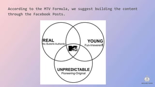 According to the MTV Formula, we suggest building the content
through the Facebook Posts.
 