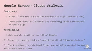 Importance:
- Shows if the Koen Kardashian reaches the right audience (NL)
- Shows what kinds of websites are referring “Koen Kardashian”
on their page
Methodology:
1.Set search result to top 100 of Google
2. Scrap the landing links of search result of “Koen Kardashian”
3. Check whether the retrieved links are actually related to Koen
Kardashian and MTV Now
Google Scraper Clouds Analysis
 