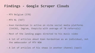 Findings - Google Scraper Clouds
- MTV Belgium (578)
- MTV NL (567)
- Koen Kardashian is active on niche social media platforms
(Ink361, Imgrum, thepicta with average of 70 referrals)
- Most of the landing pages directed to his music video
- A lot of articles about Koen Kardashian as an individual, not
the ambassador of MTV NOW
- A lot of articles of his shows in another channel (npo3)
 