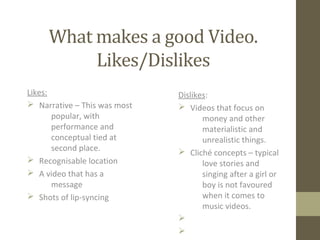 What makes a good Video.
Likes/Dislikes
Likes:
Ø Narrative – This was most
popular, with
performance and
conceptual tied at
second place.
Ø Recognisable location
Ø A video that has a
message
Ø Shots of lip-syncing
Dislikes:
Ø Videos that focus on
money and other
materialistic and
unrealistic things.
Ø Cliché concepts – typical
love stories and
singing after a girl or
boy is not favoured
when it comes to
music videos.
Ø
Ø
 