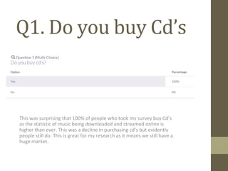 Q1. Do you buy Cd’s
This was surprising that 100% of people who took my survey buy Cd’s
as the statistic of music being downloaded and streamed online is
higher than ever. This was a decline in purchasing cd’s but evidently
people still do. This is great for my research as it means we still have a
huge market.
 