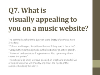 Q7. What is
visually appealing to
you on a music website?
The comments left on this question were pretty unanimous, here
are a few:
“Colours and images. Sometimes themes if they match the artist”.
“Colours/themes that coincide with an album or an artists brand”.
“Photos of performances & appearances. Also upcoming album
covers and promo”
This is helpful as when we have decided on what song and artist we
are going to use we will then try and meet the needs of the
audience by doing the above.
 