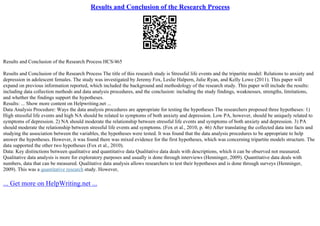 Results and Conclusion of the Research Process
Results and Conclusion of the Research Process HCS/465
Results and Conclusion of the Research Process The title of this research study is Stressful life events and the tripartite model: Relations to anxiety and
depression in adolescent females. The study was investigated by Jeremy Fox, Leslie Halpern, Julie Ryan, and Kelly Lowe (2011). This paper will
expand on previous information reported, which included the background and methodology of the research study. This paper will include the results:
including data collection methods and data analysis procedures, and the conclusion: including the study findings, weaknesses, strengths, limitations,
and whether the findings support the hypotheses.
Results: ... Show more content on Helpwriting.net ...
Data Analysis Procedure: Ways the data analysis procedures are appropriate for testing the hypotheses The researchers proposed three hypotheses: 1)
High stressful life events and high NA should be related to symptoms of both anxiety and depression. Low PA, however, should be uniquely related to
symptoms of depression. 2) NA should moderate the relationship between stressful life events and symptoms of both anxiety and depression. 3) PA
should moderate the relationship between stressful life events and symptoms. (Fox et al., 2010, p. 46) After translating the collected data into facts and
studying the association between the variables, the hypotheses were tested. It was found that the data analysis procedures to be appropriate to help
answer the hypotheses. However, it was found there was mixed evidence for the first hypotheses, which was concerning tripartite models structure. The
data supported the other two hypotheses (Fox et al., 2010).
Data: Key distinctions between qualitative and quantitative data Qualitative data deals with descriptions, which it can be observed not measured.
Qualitative data analysis is more for exploratory purposes and usually is done through interviews (Henninger, 2009). Quantitative data deals with
numbers, data that can be measured. Qualitative data analysis allows researchers to test their hypotheses and is done through surveys (Henninger,
2009). This was a quantitative research study. However,
... Get more on HelpWriting.net ...
 