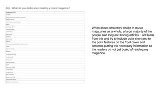 When asked what they dislike in music
magazines as a whole, a large majority of the
people said long and boring articles. I will learn
from this and try to include quite short and to
the point features on the front cover and
contents putting the necessary information so
the readers do not get bored of reading my
magazine.
 