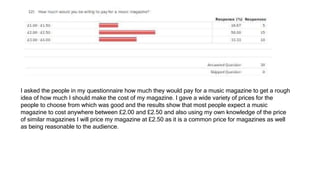 I asked the people in my questionnaire how much they would pay for a music magazine to get a rough
idea of how much I should make the cost of my magazine. I gave a wide variety of prices for the
people to choose from which was good and the results show that most people expect a music
magazine to cost anywhere between £2.00 and £2.50 and also using my own knowledge of the price
of similar magazines I will price my magazine at £2.50 as it is a common price for magazines as well
as being reasonable to the audience.
 