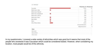 In my questionnaire, I covered a wide variety of ethnicities which was good but it seems that most of the
people who answered it was Caucasian which could be considered biased. However, when considering my
location, most people would be of this ethnicity.
 