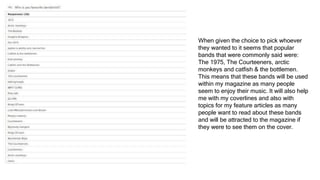 When given the choice to pick whoever
they wanted to it seems that popular
bands that were commonly said were:
The 1975, The Courteeners, arctic
monkeys and catfish & the bottlemen.
This means that these bands will be used
within my magazine as many people
seem to enjoy their music. It will also help
me with my coverlines and also with
topics for my feature articles as many
people want to read about these bands
and will be attracted to the magazine if
they were to see them on the cover.
 