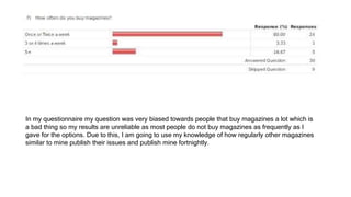 In my questionnaire my question was very biased towards people that buy magazines a lot which is
a bad thing so my results are unreliable as most people do not buy magazines as frequently as I
gave for the options. Due to this, I am going to use my knowledge of how regularly other magazines
similar to mine publish their issues and publish mine fortnightly.
 