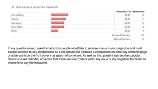 In my questionnaire, I asked what extras people would like to receive from a music magazine and most
people seemed to say competitions so I will ensure that I include a competition on either my contents page
or advertise it on the front cover in a splash of some sort. As well as this, posters was another popular
choice so I will definitely advertise that there are free posters within my issue of my magazine to create an
incentive to buy the magazine.
 