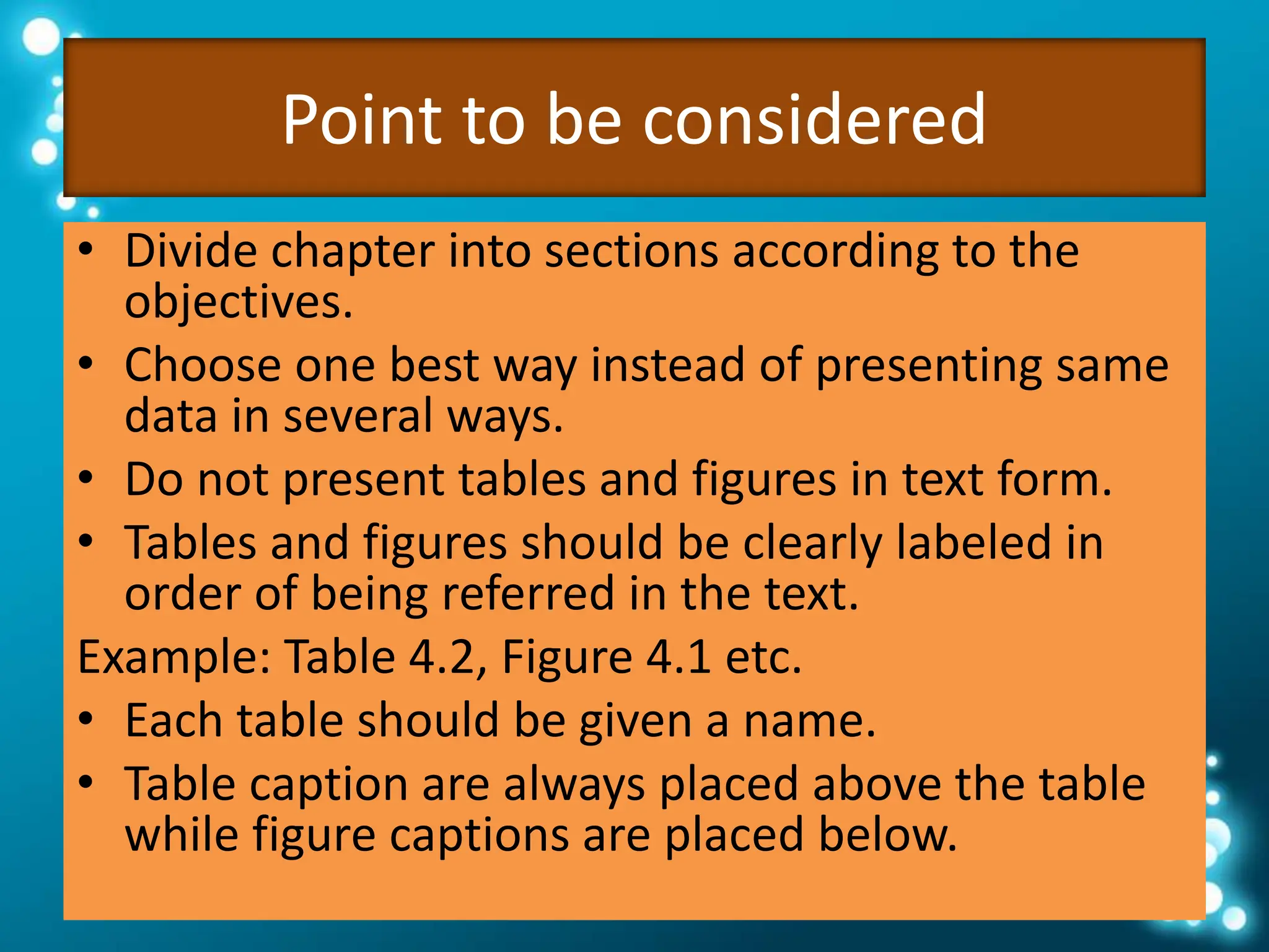 Point to be considered
• Divide chapter into sections according to the
objectives.
• Choose one best way instead of presenting same
data in several ways.
• Do not present tables and figures in text form.
• Tables and figures should be clearly labeled in
order of being referred in the text.
Example: Table 4.2, Figure 4.1 etc.
• Each table should be given a name.
• Table caption are always placed above the table
while figure captions are placed below.
 