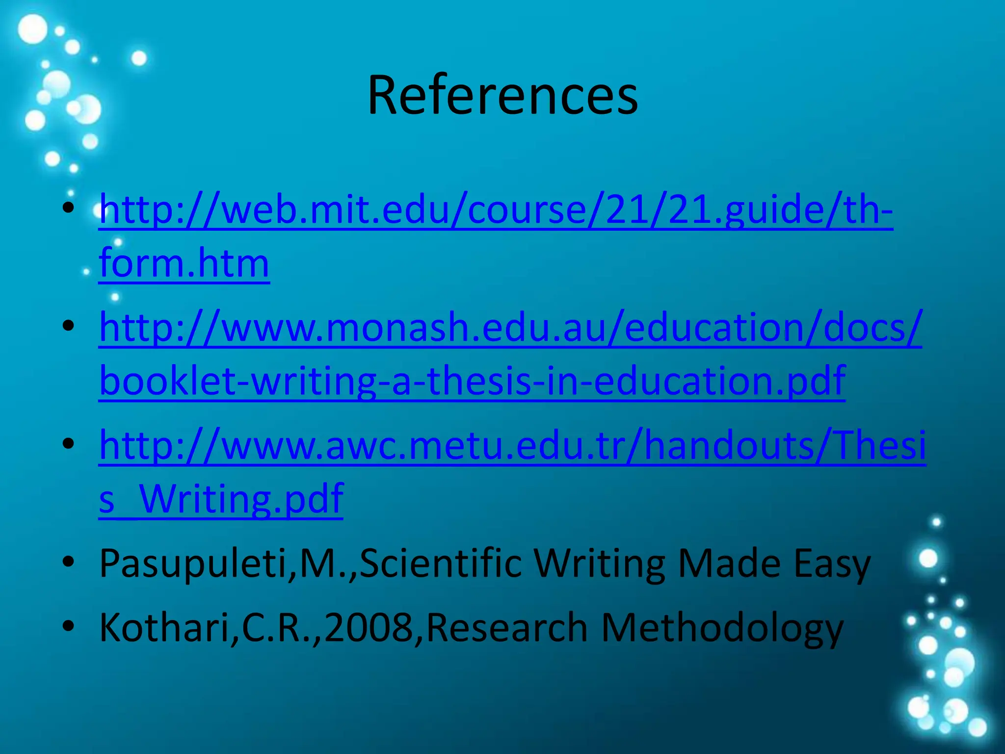 References
• http://web.mit.edu/course/21/21.guide/th-
form.htm
• http://www.monash.edu.au/education/docs/
booklet-writing-a-thesis-in-education.pdf
• http://www.awc.metu.edu.tr/handouts/Thesi
s_Writing.pdf
• Pasupuleti,M.,Scientific Writing Made Easy
• Kothari,C.R.,2008,Research Methodology
 