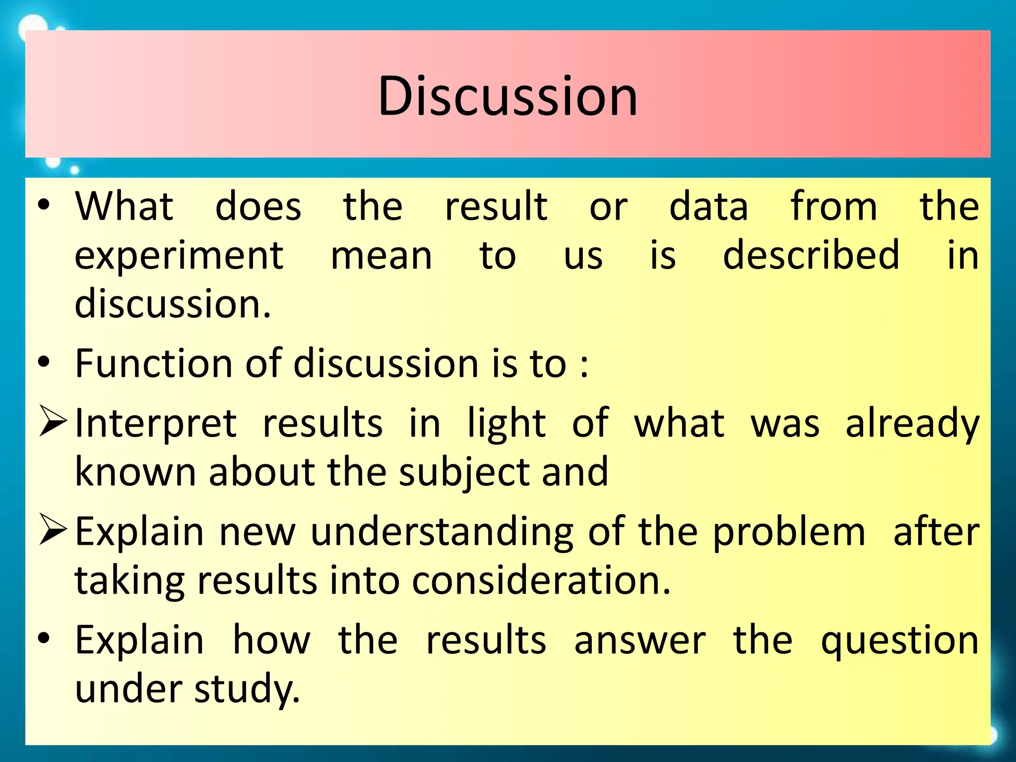 Discussion
• What does the result or data from the
experiment mean to us is described in
discussion.
• Function of discussion is to :
Interpret results in light of what was already
known about the subject and
Explain new understanding of the problem after
taking results into consideration.
• Explain how the results answer the question
under study.
 