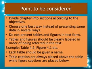 Point to be considered
• Divide chapter into sections according to the
objectives.
• Choose one best way instead of presenting same
data in several ways.
• Do not present tables and figures in text form.
• Tables and figures should be clearly labeled in
order of being referred in the text.
Example: Table 4.2, Figure 4.1 etc.
• Each table should be given a name.
• Table caption are always placed above the table
while figure captions are placed below.
 