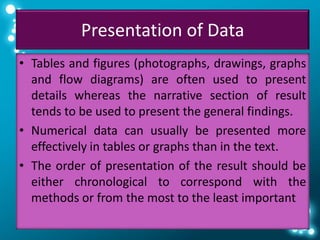 Presentation of Data
• Tables and figures (photographs, drawings, graphs
and flow diagrams) are often used to present
details whereas the narrative section of result
tends to be used to present the general findings.
• Numerical data can usually be presented more
effectively in tables or graphs than in the text.
• The order of presentation of the result should be
either chronological to correspond with the
methods or from the most to the least important
 