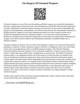 The Dangers Of Chemical Weapons
Chemical weapons are one of the most devastating and lethal weapons ever created by humankind;
they have caused massive destruction since their introduction in World War One and still wreak havoc
on today s battlefields. Chemical weapons continue to be used all over the world on battlefields and
against civilian populations, unfortunately, very little has been done by the international community to
prohibit chemical weapons as only three international treaties have been created with the aim to
prohibit the manufacture and use of chemical weapons. As a result, the worsening problem of
production and deployment of chemical weapons proves that earlier conventions have failed and new,
stronger, conventions must be made by the international community to prohibit further use of
chemical weapons.
Chemical weapons are known to be one of the most dangerous weapons ever created, but the general
population is unaware of what a chemical weapon is and why it is dangerous, this is one of the major
reason why not enough has been done to prohibit chemical weapons. The Chemical Weapons
Convention defines chemical weapons as toxic chemicals contained in a delivery system such as a
bomb or a shell, that causes death, injury, incapacitation or sensory harm. The effects of chemical
weapons make it very dangerous and are one of the reasons it is still used after one hundred years
since its introduction. Chemical weapons have been used in Syria and Israel unfortunately against
civilian targets with lethal repercussions. Regrettably, Syria and Israel are not the only countries in the
world to have chemical weapons. An estimate by the United Nations Office of Disarmament Affairs
explains that the top twenty countries with the largest armed forces have chemical weapons stockpiles,
with Russia and the United States of America possessing about seventy thousand metric tonnes of
chemical agent. If the international community continues to ignore the major issue of chemical
weapons, the world is still at risk if countries continue to keep their very large stockpiles of lethal
chemical weapons.
Another major reason for the prevalence chemical weapons have today is because many individuals
are not aware of the scale of damage chemical
... Get more on HelpWriting.net ...
 