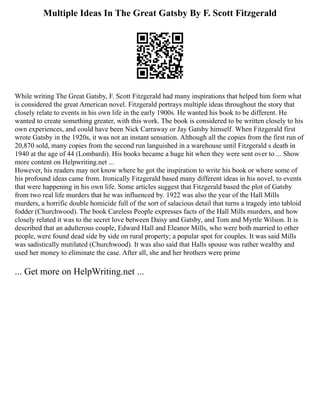 Multiple Ideas In The Great Gatsby By F. Scott Fitzgerald
While writing The Great Gatsby, F. Scott Fitzgerald had many inspirations that helped him form what
is considered the great American novel. Fitzgerald portrays multiple ideas throughout the story that
closely relate to events in his own life in the early 1900s. He wanted his book to be different. He
wanted to create something greater, with this work. The book is considered to be written closely to his
own experiences, and could have been Nick Carraway or Jay Gatsby himself. When Fitzgerald first
wrote Gatsby in the 1920s, it was not an instant sensation. Although all the copies from the first run of
20,870 sold, many copies from the second run languished in a warehouse until Fitzgerald s death in
1940 at the age of 44 (Lombardi). His books became a huge hit when they were sent over to ... Show
more content on Helpwriting.net ...
However, his readers may not know where he got the inspiration to write his book or where some of
his profound ideas came from. Ironically Fitzgerald based many different ideas in his novel, to events
that were happening in his own life. Some articles suggest that Fitzgerald based the plot of Gatsby
from two real life murders that he was influenced by. 1922 was also the year of the Hall Mills
murders, a horrific double homicide full of the sort of salacious detail that turns a tragedy into tabloid
fodder (Churchwood). The book Careless People expresses facts of the Hall Mills murders, and how
closely related it was to the secret love between Daisy and Gatsby, and Tom and Myrtle Wilson. It is
described that an adulterous couple, Edward Hall and Eleanor Mills, who were both married to other
people, were found dead side by side on rural property; a popular spot for couples. It was said Mills
was sadistically mutilated (Churchwood). It was also said that Halls spouse was rather wealthy and
used her money to eliminate the case. After all, she and her brothers were prime
... Get more on HelpWriting.net ...
 