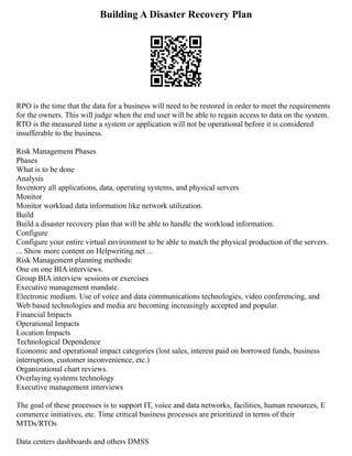 Building A Disaster Recovery Plan
RPO is the time that the data for a business will need to be restored in order to meet the requirements
for the owners. This will judge when the end user will be able to regain access to data on the system.
RTO is the measured time a system or application will not be operational before it is considered
insufferable to the business.
Risk Management Phases
Phases
What is to be done
Analysis
Inventory all applications, data, operating systems, and physical servers
Monitor
Monitor workload data information like network utilization.
Build
Build a disaster recovery plan that will be able to handle the workload information.
Configure
Configure your entire virtual environment to be able to match the physical production of the servers.
... Show more content on Helpwriting.net ...
Risk Management planning methods:
One on one BIA interviews.
Group BIA interview sessions or exercises
Executive management mandate.
Electronic medium. Use of voice and data communications technologies, video conferencing, and
Web based technologies and media are becoming increasingly accepted and popular.
Financial Impacts
Operational Impacts
Location Impacts
Technological Dependence
Economic and operational impact categories (lost sales, interest paid on borrowed funds, business
interruption, customer inconvenience, etc.)
Organizational chart reviews.
Overlaying systems technology
Executive management interviews
The goal of these processes is to support IT, voice and data networks, facilities, human resources, E
commerce initiatives, etc. Time critical business processes are prioritized in terms of their
MTDs/RTOs
Data centers dashboards and others DMSS
 