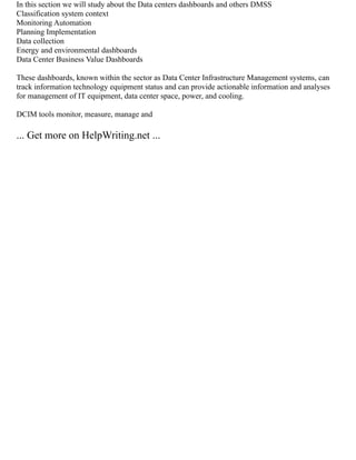 In this section we will study about the Data centers dashboards and others DMSS
Classification system context
Monitoring Automation
Planning Implementation
Data collection
Energy and environmental dashboards
Data Center Business Value Dashboards
These dashboards, known within the sector as Data Center Infrastructure Management systems, can
track information technology equipment status and can provide actionable information and analyses
for management of IT equipment, data center space, power, and cooling.
DCIM tools monitor, measure, manage and
... Get more on HelpWriting.net ...
 