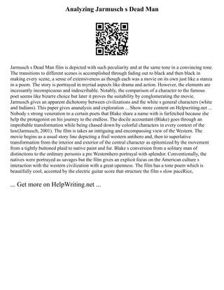 Analyzing Jarmusch s Dead Man
Jarmusch s Dead Man film is depicted with such peculiarity and at the same tone in a convincing tone.
The transitions to different scenes is accomplished through fading out to black and then black in
making every scene, a sense of extensiveness as though each was a movie on its own just like a stanza
in a poem. The story is portrayed in myriad aspects like drama and action. However, the elements are
incessantly inconspicuous and indescribable. Notably, the comparison of a character to the famous
poet seems like bizarre choice but later it proves the suitability by conglomerating the movie.
Jarmusch gives an apparent dichotomy between civilizations and the white s general characters (white
and Indians). This paper gives ananalysis and exploration ... Show more content on Helpwriting.net ...
Nobody s strong veneration to a certain poets that Blake share a name with is farfetched because she
help the protagonist on his journey to the endless. The docile accountant (Blake) goes through an
improbable transformation while being chased down by colorful characters in every context of the
law(Jarmusch, 2001). The film is takes an intriguing and encompassing view of the Western. The
movie begins as a usual story line depicting a frail western antihero and, then to superlative
transformation from the interior and exterior of the central character as epitomized by the movement
from a tightly buttoned plaid to native paint and fur. Blake s conversion from a solitary man of
distinctions to the ordinary personis a pre Westernhero portrayal with splendor. Conventionally, the
natives were portrayed as savages but the film gives an explicit focus on the American culture s
interaction with the western civilization with a great openness. The film has a tone poem which is
beautifully cool, accented by the electric guitar score that structure the film s slow paceRice,
... Get more on HelpWriting.net ...
 
