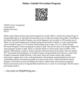 Maine s Suicide Prevention Program
CM220: Unit 8: Assignment
Letitia Merrill
Kaplan University
9/4/15
Maine needs a better proactive prevention program for suicide. Maine s suicide rate among all ages is
unreasonably high. It is especially disconcerting to have a high rate among young adults. According to
the Maine Suicide Prevention Program, one suicide happens every two days or 180 suicides year in
Maine. It is the tenth leading cause of death among all age bracket in Maine. It is the second leading
cause of death for ages 15 to 24; and the fourth leading cause in ages 10 to 14. ( Maine Suicide
Prevention Program ) There are programs in place to help. They do not seem to be enough. Maine has
many programs in place to help. There is a specific hotline to call for each county in Maine. If the
general 1 800 number is called, it will be rerouted to the local center for the client. They are opened
24/7 with trained staff standing by. In Franklin County, Evergreen Behavioral Services, a part of the
Franklin Community Health Network, is the center. Each one of these centers offer a phone
intervention, support, face to face with professionals, and treatment recommendations in the most
comfortable and safe environment possible to be given to the client. ( Maine Suicide Prevention
Program ) All of these services are helpful, but reactive. Maine needs more proactive programs.
Reactive prevention such as Evergreen Behavioral Services is a start. It is not enough. The first step to
preventing suicide is,
... Get more on HelpWriting.net ...
 