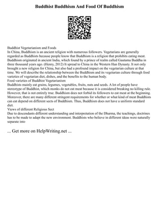 Buddhist Buddhism And Food Of Buddhism
Buddhist Vegetarianism and Foods
In China, Buddhism is an ancient religion with numerous followers. Vegetarians are generally
regarded as Buddhists because people know that Buddhism is a religion that prohibits eating meat.
Buddhism originated in ancient India, which found by a prince of realm called Gautama Buddha in
three thousand years ago. (Henry, 2012) It spread to China in the Western Han Dynasty. It not only
brought a new religion for China, but also had a profound impact on the vegetarian culture at that
time. We will describe the relationship between the Buddhism and its vegetarian culture through food
varieties of vegetarian diet, dishes, and the benefits to the human body.
Food varieties of Buddhist Vegetarianism
Buddhists mainly eat grains, legumes, vegetables, fruits, nuts and seeds. A lot of people have
stereotype of Buddhist, which monks do not eat meat because it is considered breaking no killing rule.
However, that is not entirely true. Buddhism does not forbid its followers to eat meat at the beginning.
Moreover, there are many different stringent requirements for whether or what kind of meat Buddhists
can eat depend on different sects of Buddhism. Thus, Buddhism does not have a uniform standard
diet.
Views of different Religious Sect
Due to descendants different understanding and interpretation of the Dharma, the teachings, doctrines
has to be made to adapt the new environment. Buddhists who believe in different ideas were naturally
separate into
... Get more on HelpWriting.net ...
 