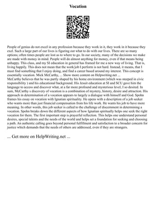 Vocation
People of genius do not excel in any profession because they work in it, they work in it because they
exel. Such a large part of our lives is figuring out what to do with our lives. There are so many
options; often times people are lost as to where to go. In our society, many of the decisions we make
are made with money in mind. People will do almost anything for money, even if that means being
unhappy. This class, and my SI education in general has framed for me a new way of living. That is,
living happily. This does not mean that the work/job I perform is not hard. Instead, it means, that I
must find something that I enjoy doing, and find a career based around my interest. This concept is
essentially vocation. Mick McCarthy, ... Show more content on Helpwriting.net ...
McCarthy believes that he was partly shaped by his home environment (which was steeped in civic
responsibility ) and his educational background. His Jesuit education at SI and SCU gave him the
language to access and discover what, at a far more profound and mysterious level, I so desired. In
sum, McCarthy s discovery of vocation is a combination of mystery, history, desire and attraction. His
approach in determination of a vocation appears to largely a dialogue with himself and God. Spohn
frames his essay on vocation with Ignatian spirituality. He opens with a description of a job seeker
who wants more than just financial compensation from his life work. He wants his job to have more
meaning. In other words, this job seeker is called to the challenge of discernment in determining a
vocation. Spohn breaks down the different aspects of how Ignatian spiritually helps one seek the right
vocation for them. The first important step is prayerful reflection. This helps one understand personal
desires, special talents and the needs of the world and helps set a foundation for seeking and choosing
a path. An authentic calling goes beyond personal fulfillment and satisfaction to a broader concern for
justice which demands that the needs of others are addressed, even if they are strangers.
... Get more on HelpWriting.net ...
 