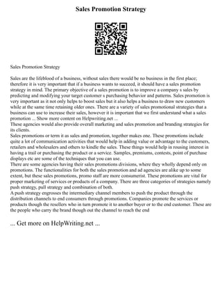 Sales Promotion Strategy
Sales Promotion Strategy
Sales are the lifeblood of a business, without sales there would be no business in the first place;
therefore it is very important that if a business wants to succeed, it should have a sales promotion
strategy in mind. The primary objective of a sales promotion is to improve a company s sales by
predicting and modifying your target customer s purchasing behavior and patterns. Sales promotion is
very important as it not only helps to boost sales but it also helps a business to draw new customers
while at the same time retaining older ones. There are a variety of sales promotional strategies that a
business can use to increase their sales, however it is important that we first understand what a sales
promotion ... Show more content on Helpwriting.net ...
These agencies would also provide overall marketing and sales promotion and branding strategies for
its clients.
Sales promotions or term it as sales and promotion, together makes one. These promotions include
quite a lot of communication activities that would help in adding value or advantage to the customers,
retailers and wholesalers and others to kindle the sales. These things would help in rousing interest in
having a trail or purchasing the product or a service. Samples, premiums, contests, point of purchase
displays etc are some of the techniques that you can use.
There are some agencies having their sales promotions divisions, where they wholly depend only on
promotions. The functionalities for both the sales promotion and ad agencies are alike up to some
extent, but these sales promotions, promo staff are more consumerist. These promotions are vital for
proper marketing of services or products of a company. There are three categories of strategies namely
push strategy, pull strategy and combination of both.
A push strategy engrosses the intermediary channel members to push the product through the
distribution channels to end consumers through promotions. Companies promote the services or
products though the resellers who in turn promote it to another buyer or to the end customer. These are
the people who carry the brand though out the channel to reach the end
... Get more on HelpWriting.net ...
 
