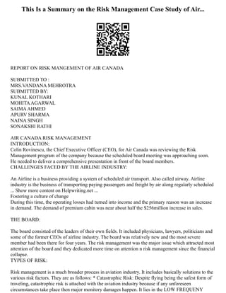 This Is a Summary on the Risk Management Case Study of Air...
REPORT ON RISK MANGEMENT OF AIR CANADA
SUBMITTED TO :
MRS.VANDANA MEHROTRA
SUBMITTED BY:
KUNAL KOTHARI
MOHITAAGARWAL
SAIMAAHMED
APURV SHARMA
NAINA SINGH
SONAKSHI RATHI
AIR CANADA RISK MANAGEMENT
INTRODUCTION:
Colin Rovinescu, the Chief Executive Officer (CEO), for Air Canada was reviewing the Risk
Management program of the company because the scheduled board meeting was approaching soon.
He needed to deliver a comprehensive presentation in front of the board members.
CHALLENGES FACED BY THE AIRLINE INDUSTRY:
An Airline is a business providing a system of scheduled air transport. Also called airway. Airline
industry is the business of transporting paying passengers and freight by air along regularly scheduled
... Show more content on Helpwriting.net ...
Fostering a culture of change
During this time, the operating losses had turned into income and the primary reason was an increase
in demand. The demand of premium cabin was near about half the $256million increase in sales.
THE BOARD:
The board consisted of the leaders of their own fields. It included physicians, lawyers, politicians and
some of the former CEOs of airline industry. The board was relatively new and the most severe
member had been there for four years. The risk management was the major issue which attracted most
attention of the board and they dedicated more time on attention n risk management since the financial
collapse.
TYPES OF RISK:
Risk management is a much broader process in aviation industry. It includes basically solutions to the
various risk factors. They are as follows: * Catastrophic Risk: Despite flying being the safest form of
traveling, catastrophic risk is attached with the aviation industry because if any unforeseen
circumstances take place then major monitory damages happen. It lies in the LOW FREQUENY
 