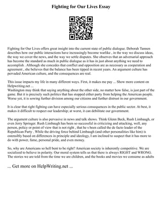 Fighting for Our Lives Essay
Fighting for Our Lives offers great insight into the current state of public dialogue. Deborah Tannen
describes how our public interactions have increasingly become warlike , in the way we discuss ideas,
the way we cover the news, and the way we settle disputes. She observes that an adversarial approach
has become the standard as much in public dialogue as it has in just about anything we need to
accomplish . Although she concedes that conflict and opposition are as necessary as cooperation and
agreement , she believes that the balance has been tipped in recent years. An argument culture has
pervaded American culture, and the consequences are real.
This issue impacts my life in many different ways. First, it makes me pay ... Show more content on
Helpwriting.net ...
Washington may think that saying anything about the other side, no matter how false, is just part of the
game. But it is precisely such politics that has stopped either party from helping the American people.
Worse yet, it is sowing further division among our citizens and further distrust in our government.
It is clear that right fighting can have especially serious consequences in the public sector. At best, it
makes it difficult to respect our leadership; at worst, it can debilitate our government.
The argument culture is also pervasive in news and talk shows. Think Glenn Beck, Rush Limbaugh, or
even Jerry Springer. Rush Limbaugh has been so successful in criticizing and attacking, well, any
person, policy or point of view that is not right , that he s been called the de facto leader of the
Republican Party . While the driving force behind Limbaugh (and other personalities like him) is
ostensibly based on differences in principle and ideology, I am inclined to suspect that it has more to
do with power, fame, personal pride, and even money.
So, why are Americans so hell bent to be right? American society is inherently competitive. We are
socialized to believe in polarity. Our moral system tells us that there is always RIGHT and WRONG.
The stories we are told from the time we are children, and the books and movies we consume as adults
... Get more on HelpWriting.net ...
 