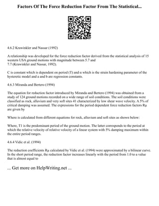 Factors Of The Force Reduction Factor From The Statistical...
4.6.2 Krawinkler and Nassar (1992)
A relationship was developed for the force reduction factor derived from the statistical analysis of 15
western USA ground motions with magnitude between 5.7 and
7.7 (Krawinkler and Nassar, 1992).
C is constant which is dependent on period (T) and α which is the strain hardening parameter of the
hysteretic model and a and b are regression constants.
4.6.3 Miranda and Bertero (1994)
The equation for reduction factor introduced by Miranda and Bertero (1994) was obtained from a
study of 124 ground motions recorded on a wide range of soil conditions. The soil conditions were
classified as rock, alluvium and very soft sites 41 characterized by low shear wave velocity. A 5% of
critical damping was assumed. The expressions for the period dependent force reduction factors Rµ
are given by
Where is calculated from different equations for rock, alluvium and soft sites as shown below:
Where, T1 is the predominant period of the ground motion. The latter corresponds to the period at
which the relative velocity of relative velocity of a linear system with 5% damping maximum within
the entire period ranges.
4.6.4 Vidic et al. (1994)
The reduction coefficients Rµ calculated by Vidic et al. (1994) were approximated by a bilinear curve.
In the short period range, the reduction factor increases linearly with the period from 1.0 to a value
that is almost equal to
... Get more on HelpWriting.net ...
 