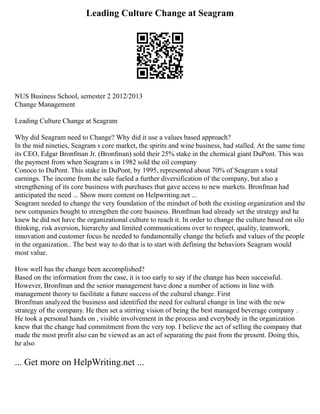 Leading Culture Change at Seagram
NUS Business School, semester 2 2012/2013
Change Management
Leading Culture Change at Seagram
Why did Seagram need to Change? Why did it use a values based approach?
In the mid nineties, Seagram s core market, the spirits and wine business, had stalled. At the same time
its CEO, Edgar Bronfman Jr. (Bronfman) sold their 25% stake in the chemical giant DuPont. This was
the payment from when Seagram s in 1982 sold the oil company
Conoco to DuPont. This stake in DuPont, by 1995, represented about 70% of Seagram s total
earnings. The income from the sale fueled a further diversification of the company, but also a
strengthening of its core business with purchases that gave access to new markets. Bronfman had
anticipated the need ... Show more content on Helpwriting.net ...
Seagram needed to change the very foundation of the mindset of both the existing organization and the
new companies bought to strengthen the core business. Bronfman had already set the strategy and he
knew he did not have the organizational culture to reach it. In order to change the culture based on silo
thinking, risk aversion, hierarchy and limited communications over to respect, quality, teamwork,
innovation and customer focus he needed to fundamentally change the beliefs and values of the people
in the organization.. The best way to do that is to start with defining the behaviors Seagram would
most value.
How well has the change been accomplished?
Based on the information from the case, it is too early to say if the change has been successful.
However, Bronfman and the senior management have done a number of actions in line with
management theory to facilitate a future success of the cultural change. First
Bronfman analyzed the business and identified the need for cultural change in line with the new
strategy of the company. He then set a stirring vision of being the best managed beverage company .
He took a personal hands on , visible involvement in the process and everybody in the organization
knew that the change had commitment from the very top. I believe the act of selling the company that
made the most profit also can be viewed as an act of separating the past from the present. Doing this,
he also
... Get more on HelpWriting.net ...
 