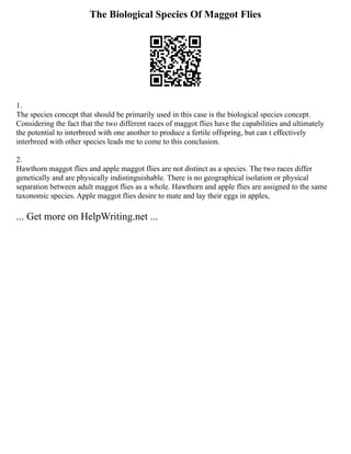 The Biological Species Of Maggot Flies
1.
The species concept that should be primarily used in this case is the biological species concept.
Considering the fact that the two different races of maggot flies have the capabilities and ultimately
the potential to interbreed with one another to produce a fertile offspring, but can t effectively
interbreed with other species leads me to come to this conclusion.
2.
Hawthorn maggot flies and apple maggot flies are not distinct as a species. The two races differ
genetically and are physically indistinguishable. There is no geographical isolation or physical
separation between adult maggot flies as a whole. Hawthorn and apple flies are assigned to the same
taxonomic species. Apple maggot flies desire to mate and lay their eggs in apples,
... Get more on HelpWriting.net ...
 
